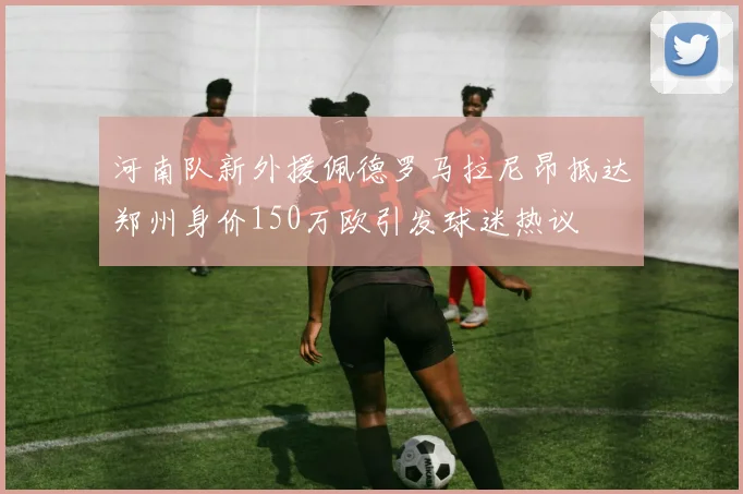 河南队新外援佩德罗马拉尼昂抵达郑州身价150万欧引发球迷热议