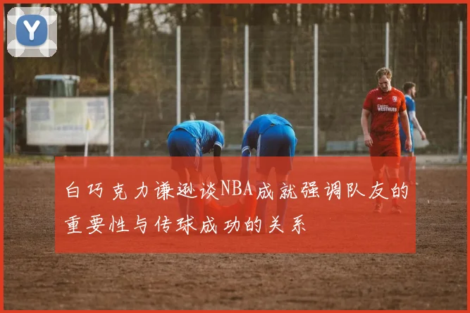 白巧克力谦逊谈NBA成就强调队友的重要性与传球成功的关系