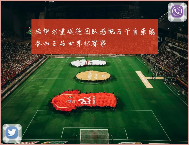诺伊尔重返德国队感慨万千自豪能参加五届世界杯赛事