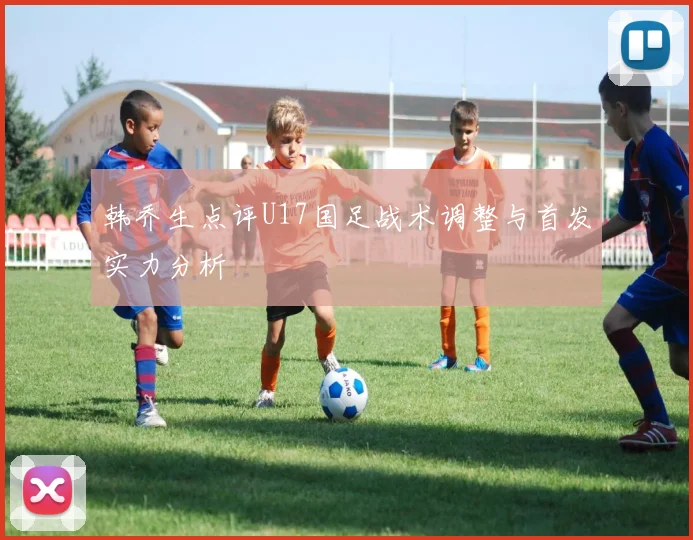 韩乔生点评U17国足战术调整与首发实力分析
