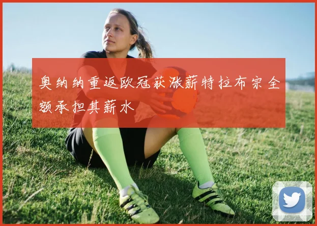奥纳纳重返欧冠获涨薪特拉布宗全额承担其薪水
