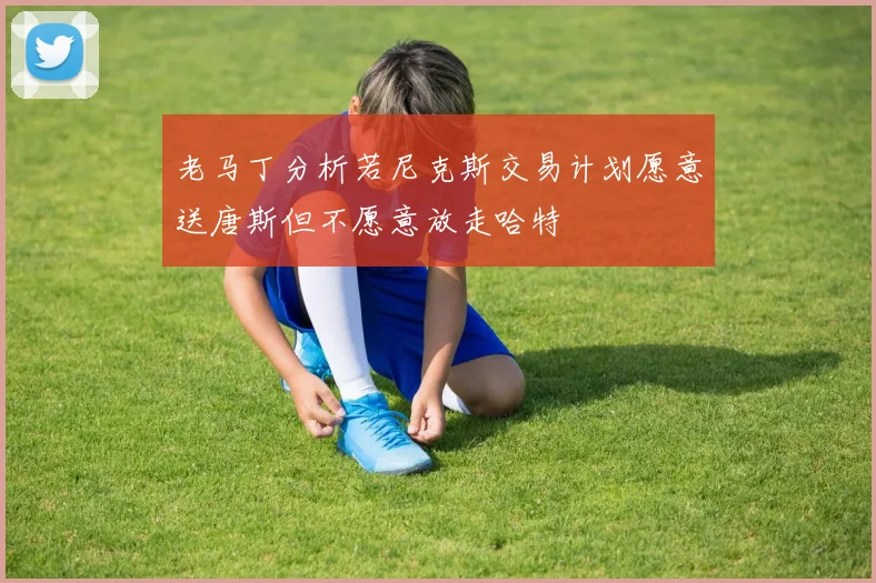 老马丁分析若尼克斯交易计划愿意送唐斯但不愿意放走哈特