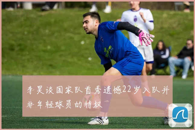 李昊谈国家队首秀遗憾22岁入队并非年轻球员的特权